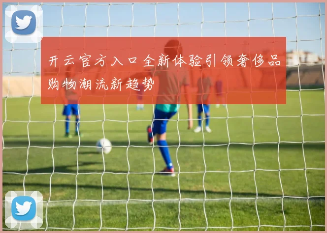 开云官方入口全新体验引领奢侈品购物潮流新趋势