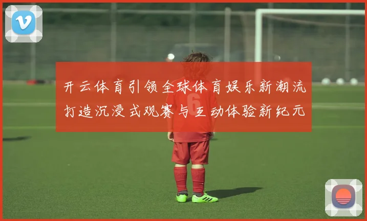 开云体育引领全球体育娱乐新潮流打造沉浸式观赛与互动体验新纪元